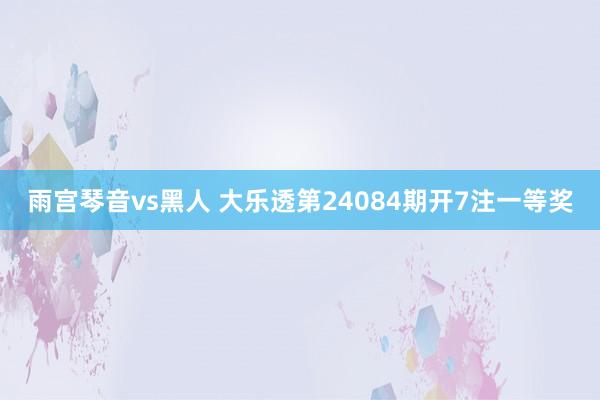 雨宫琴音vs黑人 大乐透第24084期开7注一等奖