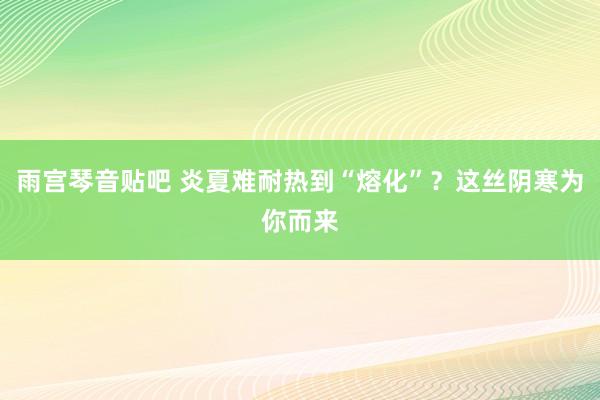 雨宫琴音贴吧 炎夏难耐热到“熔化”？这丝阴寒为你而来