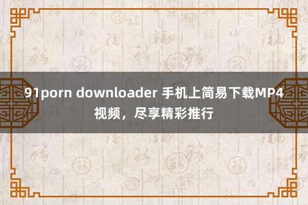 91porn downloader 手机上简易下载MP4视频，尽享精彩推行