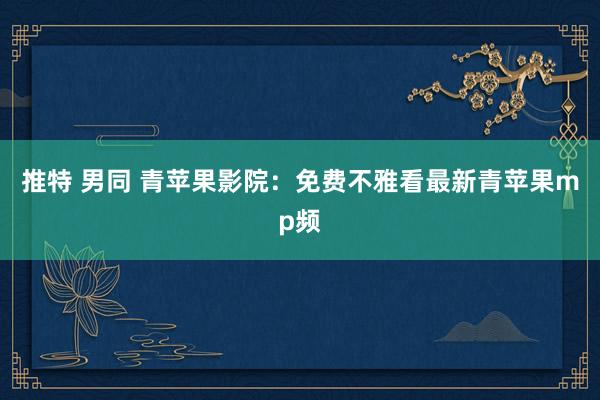 推特 男同 青苹果影院：免费不雅看最新青苹果mp频