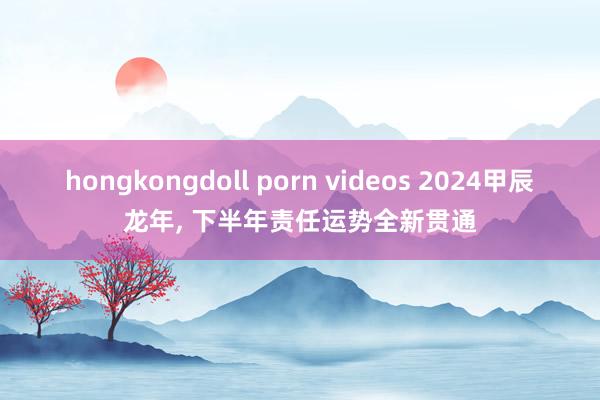 hongkongdoll porn videos 2024甲辰龙年， 下半年责任运势全新贯通