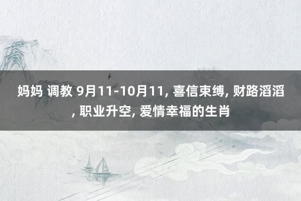 妈妈 调教 9月11-10月11， 喜信束缚， 财路滔滔， 职业升空， 爱情幸福的生肖