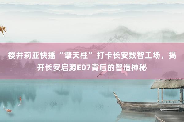 樱井莉亚快播 “擎天柱” 打卡长安数智工场，揭开长安启源E07背后的智造神秘