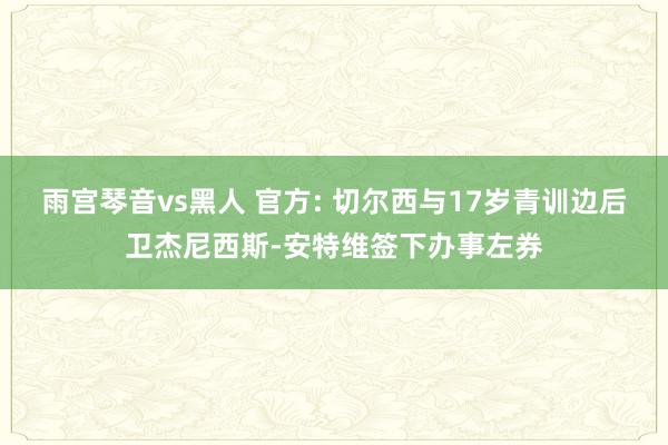 雨宫琴音vs黑人 官方: 切尔西与17岁青训边后卫杰尼西斯-安特维签下办事左券