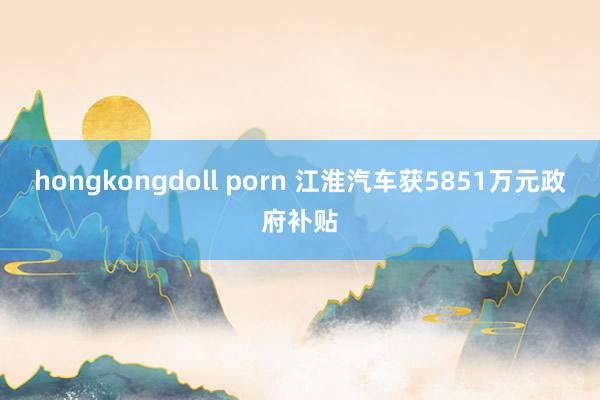 hongkongdoll porn 江淮汽车获5851万元政府补贴