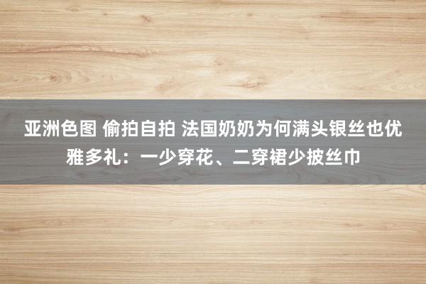 亚洲色图 偷拍自拍 法国奶奶为何满头银丝也优雅多礼：一少穿花、二穿裙少披丝巾