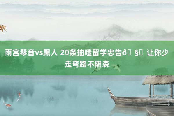 雨宫琴音vs黑人 20条抽噎留学忠告🧐让你少走弯路不阴森