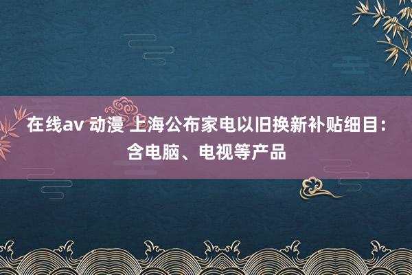 在线av 动漫 上海公布家电以旧换新补贴细目：含电脑、电视等产品