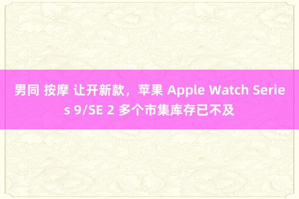 男同 按摩 让开新款，苹果 Apple Watch Series 9/SE 2 多个市集库存已不及