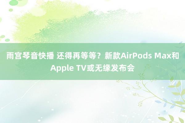 雨宫琴音快播 还得再等等？新款AirPods Max和Apple TV或无缘发布会