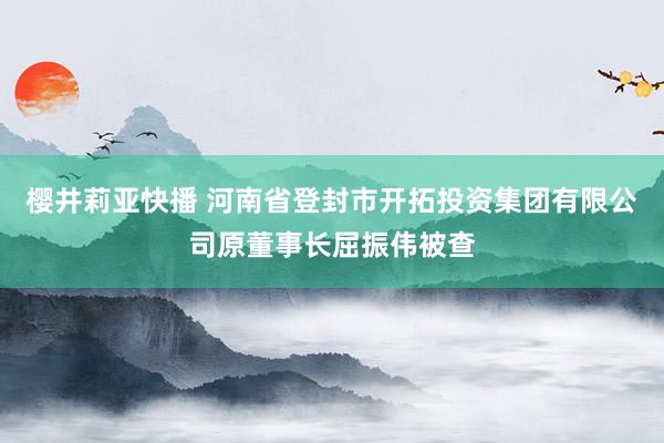 樱井莉亚快播 河南省登封市开拓投资集团有限公司原董事长屈振伟被查