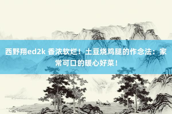 西野翔ed2k 香浓软烂！土豆烧鸡腿的作念法：家常可口的暖心好菜！