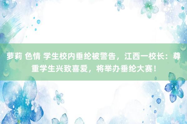 萝莉 色情 学生校内垂纶被警告，江西一校长：尊重学生兴致喜爱，将举办垂纶大赛！