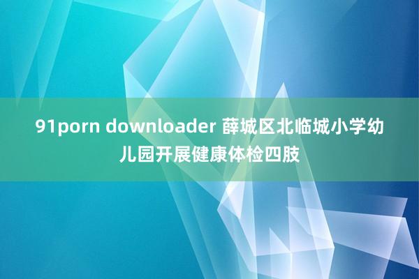 91porn downloader 薛城区北临城小学幼儿园开展健康体检四肢