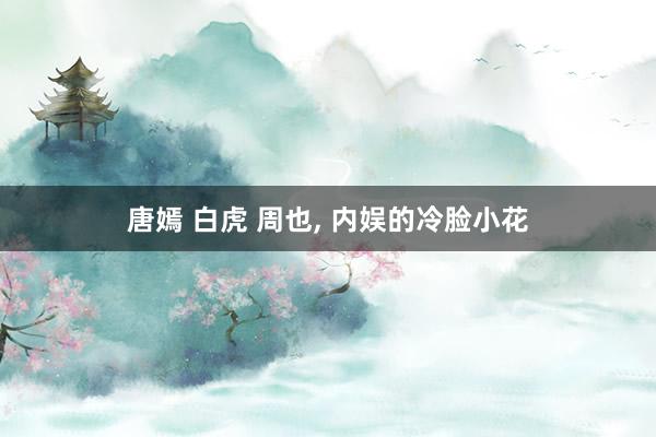 唐嫣 白虎 周也， 内娱的冷脸小花