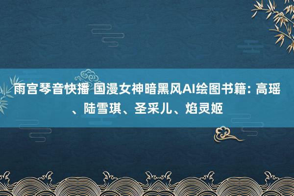 雨宫琴音快播 国漫女神暗黑风AI绘图书籍: 高瑶、陆雪琪、圣采儿、焰灵姬