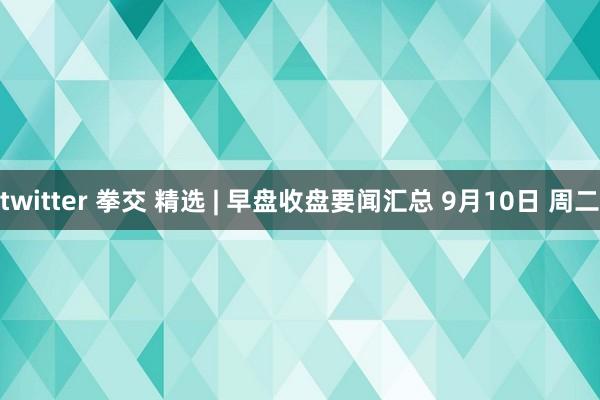 twitter 拳交 精选 | 早盘收盘要闻汇总 9月10日 周二