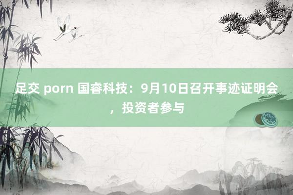 足交 porn 国睿科技：9月10日召开事迹证明会，投资者参与