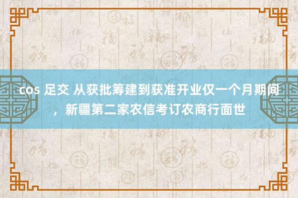 cos 足交 从获批筹建到获准开业仅一个月期间，新疆第二家农信考订农商行面世