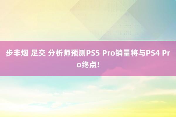 步非烟 足交 分析师预测PS5 Pro销量将与PS4 Pro终点!