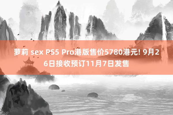 萝莉 sex PS5 Pro港版售价5780港元! 9月26日接收预订11月7日发售