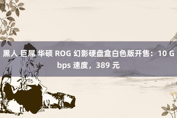 黑人 巨屌 华硕 ROG 幻影硬盘盒白色版开售：10 Gbps 速度，389 元