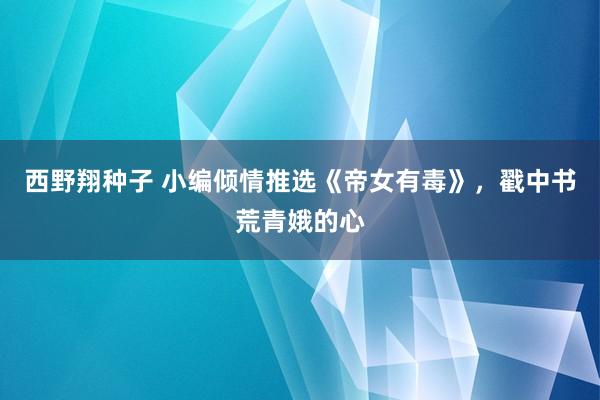 西野翔种子 小编倾情推选《帝女有毒》，戳中书荒青娥的心