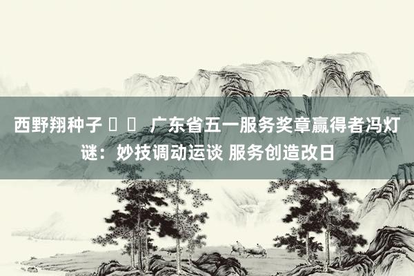 西野翔种子 		 广东省五一服务奖章赢得者冯灯谜：妙技调动运谈 服务创造改日