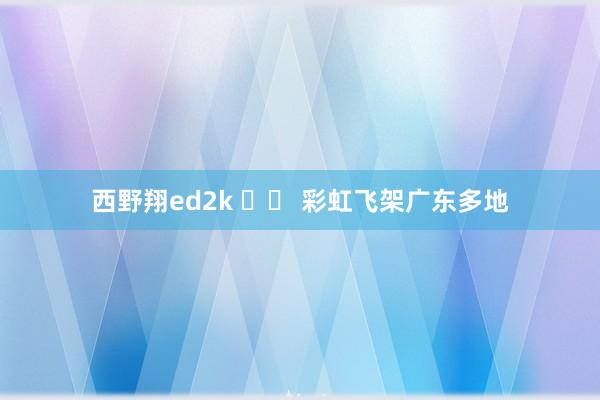 西野翔ed2k 		 彩虹飞架广东多地