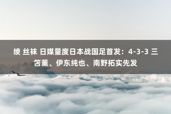 绫 丝袜 日媒量度日本战国足首发：4-3-3 三笘薰、伊东纯也、南野拓实先发