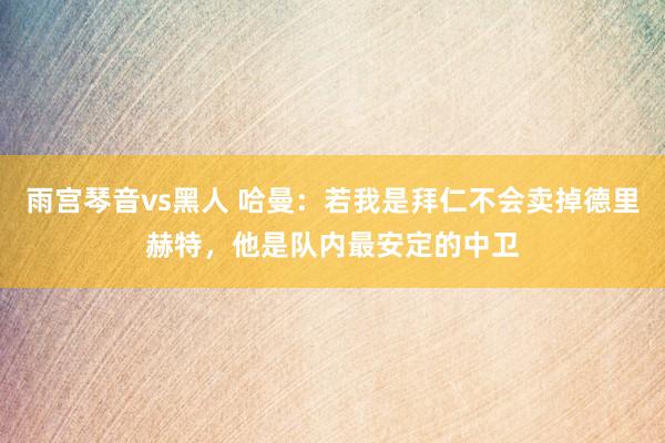 雨宫琴音vs黑人 哈曼：若我是拜仁不会卖掉德里赫特，他是队内最安定的中卫