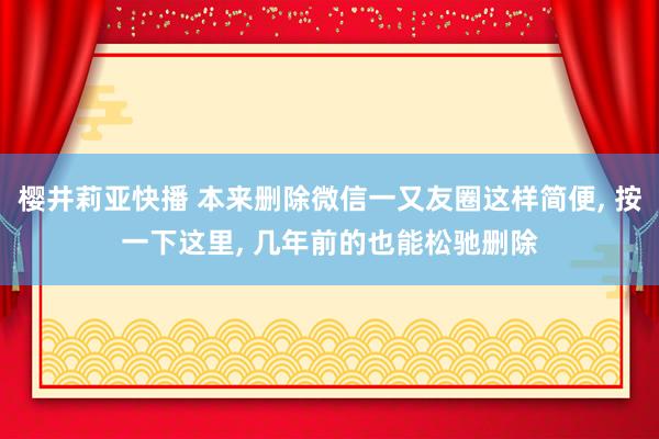 樱井莉亚快播 本来删除微信一又友圈这样简便， 按一下这里， 几年前的也能松驰删除