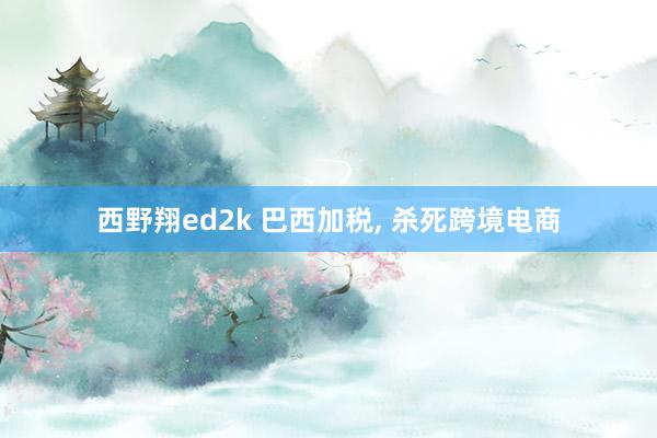 西野翔ed2k 巴西加税， 杀死跨境电商