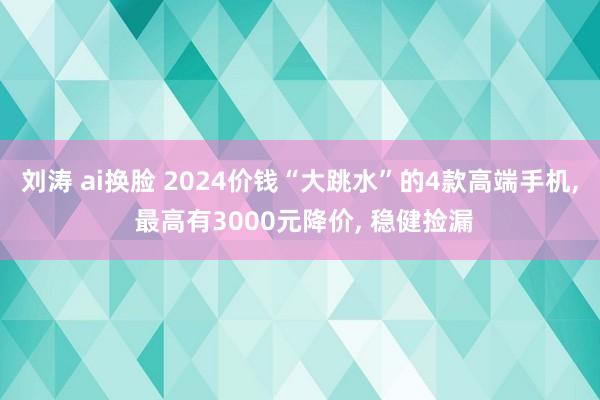 刘涛 ai换脸 2024价钱“大跳水”的4款高端手机， 最高有3000元降价， 稳健捡漏