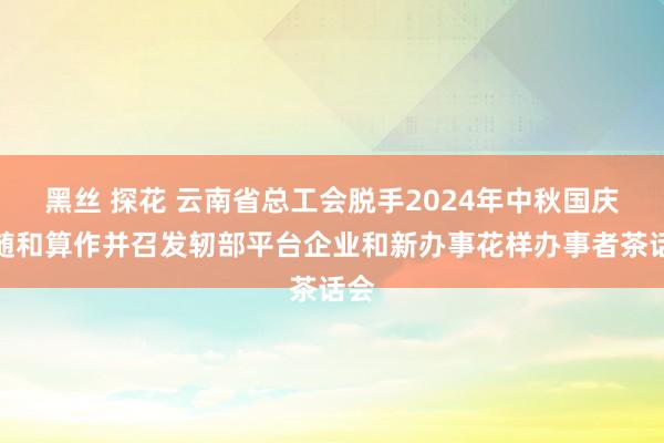 黑丝 探花 云南省总工会脱手2024年中秋国庆送随和算作并召发轫部平台企业和新办事花样办事者茶话会