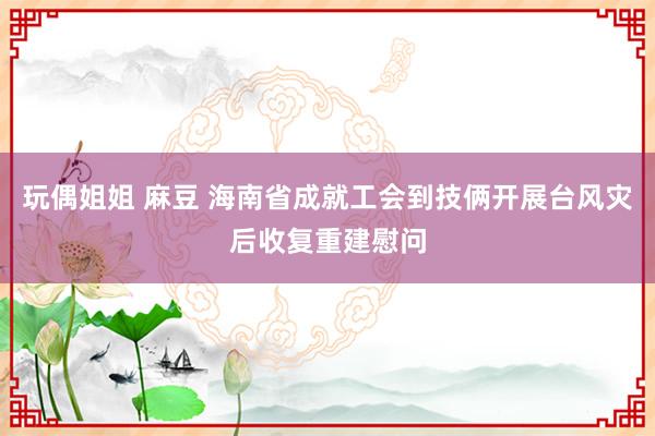 玩偶姐姐 麻豆 海南省成就工会到技俩开展台风灾后收复重建慰问