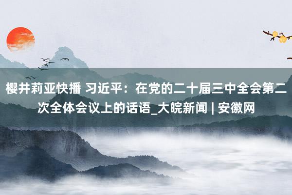 樱井莉亚快播 习近平：在党的二十届三中全会第二次全体会议上的话语_大皖新闻 | 安徽网