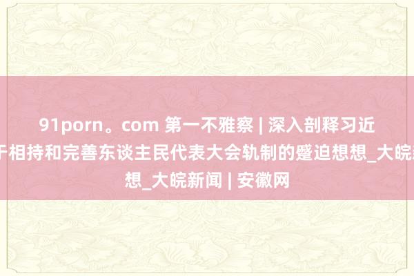 91porn。com 第一不雅察 | 深入剖释习近平总文牍对于相持和完善东谈主民代表大会轨制的蹙迫想想_大皖新闻 | 安徽网