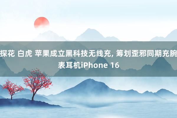 探花 白虎 苹果成立黑科技无线充， 筹划歪邪同期充腕表耳机iPhone 16