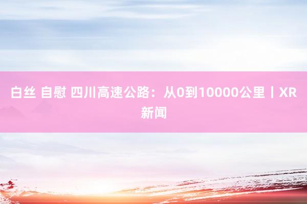 白丝 自慰 四川高速公路：从0到10000公里丨XR新闻