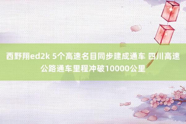 西野翔ed2k 5个高速名目同步建成通车 四川高速公路通车里程冲破10000公里