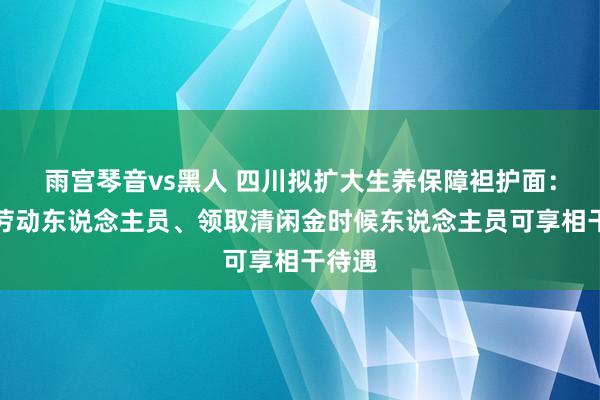 雨宫琴音vs黑人 四川拟扩大生养保障袒护面：生动劳动东说念主员、领取清闲金时候东说念主员可享相干待遇