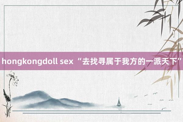 hongkongdoll sex “去找寻属于我方的一派天下”