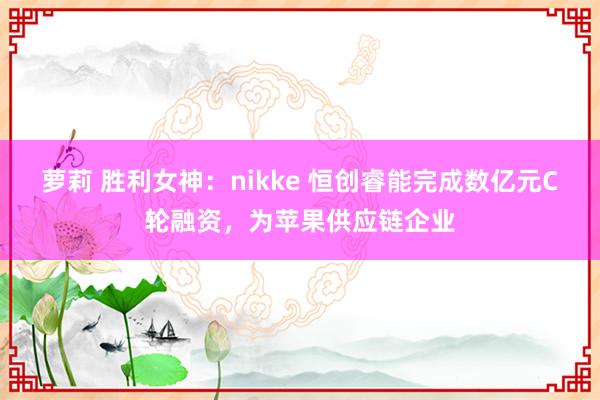 萝莉 胜利女神：nikke 恒创睿能完成数亿元C轮融资，为苹果供应链企业