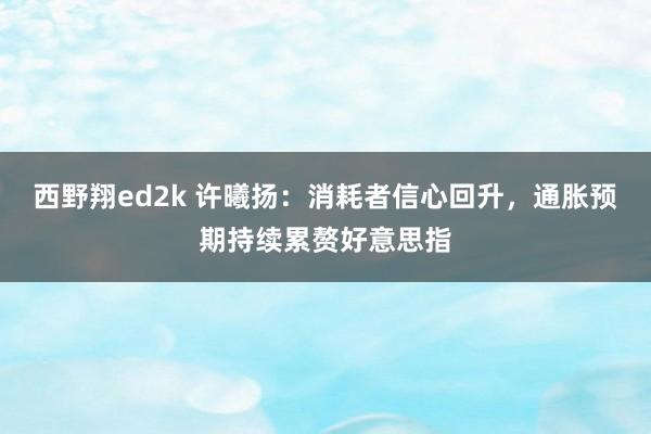 西野翔ed2k 许曦扬：消耗者信心回升，通胀预期持续累赘好意思指