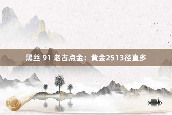 黑丝 91 老古点金：黄金2513径直多