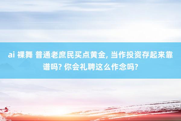 ai 裸舞 普通老庶民买点黄金， 当作投资存起来靠谱吗? 你会礼聘这么作念吗?