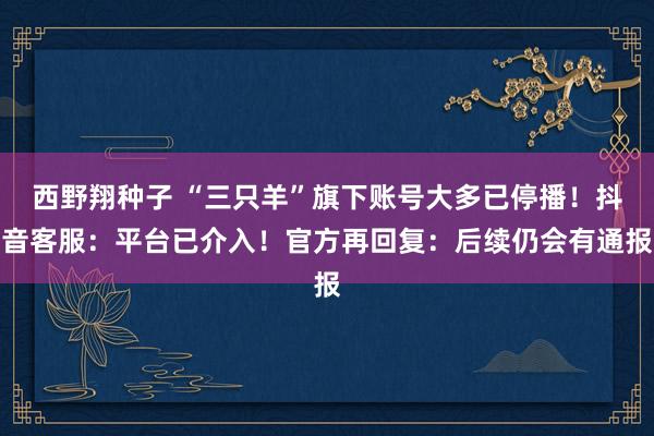 西野翔种子 “三只羊”旗下账号大多已停播！抖音客服：平台已介入！官方再回复：后续仍会有通报