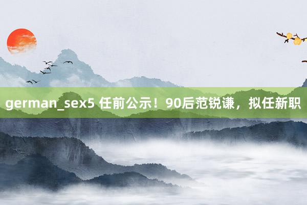 german_sex5 任前公示！90后范锐谦，拟任新职