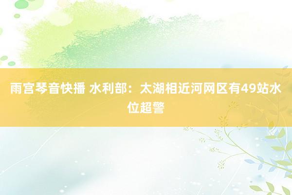 雨宫琴音快播 水利部：太湖相近河网区有49站水位超警